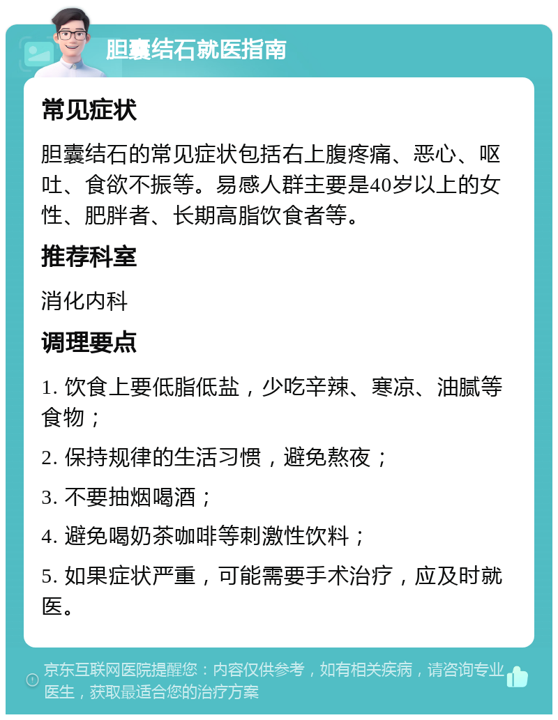 胆囊结石就医指南 常见症状 胆囊结石的常见症状包括右上腹疼痛、恶心、呕吐、食欲不振等。易感人群主要是40岁以上的女性、肥胖者、长期高脂饮食者等。 推荐科室 消化内科 调理要点 1. 饮食上要低脂低盐，少吃辛辣、寒凉、油腻等食物； 2. 保持规律的生活习惯，避免熬夜； 3. 不要抽烟喝酒； 4. 避免喝奶茶咖啡等刺激性饮料； 5. 如果症状严重，可能需要手术治疗，应及时就医。