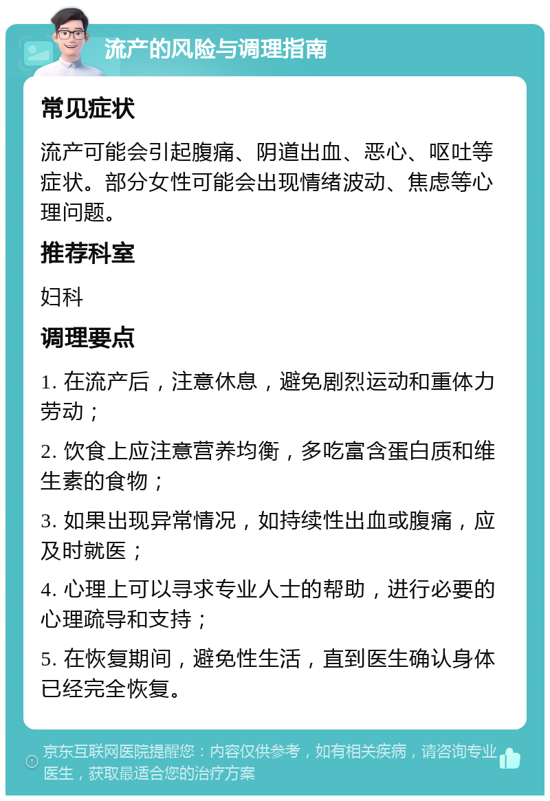 流产的风险与调理指南 常见症状 流产可能会引起腹痛、阴道出血、恶心、呕吐等症状。部分女性可能会出现情绪波动、焦虑等心理问题。 推荐科室 妇科 调理要点 1. 在流产后，注意休息，避免剧烈运动和重体力劳动； 2. 饮食上应注意营养均衡，多吃富含蛋白质和维生素的食物； 3. 如果出现异常情况，如持续性出血或腹痛，应及时就医； 4. 心理上可以寻求专业人士的帮助，进行必要的心理疏导和支持； 5. 在恢复期间，避免性生活，直到医生确认身体已经完全恢复。