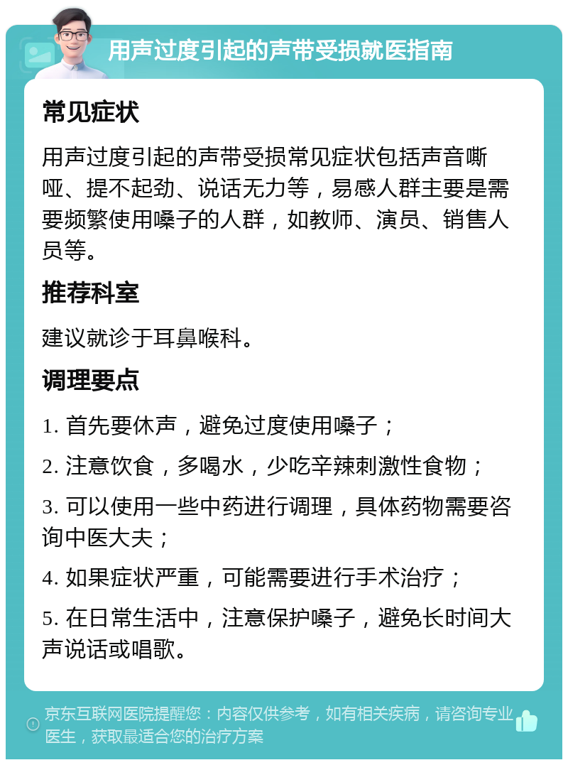 用声过度引起的声带受损就医指南 常见症状 用声过度引起的声带受损常见症状包括声音嘶哑、提不起劲、说话无力等，易感人群主要是需要频繁使用嗓子的人群，如教师、演员、销售人员等。 推荐科室 建议就诊于耳鼻喉科。 调理要点 1. 首先要休声，避免过度使用嗓子； 2. 注意饮食，多喝水，少吃辛辣刺激性食物； 3. 可以使用一些中药进行调理，具体药物需要咨询中医大夫； 4. 如果症状严重，可能需要进行手术治疗； 5. 在日常生活中，注意保护嗓子，避免长时间大声说话或唱歌。