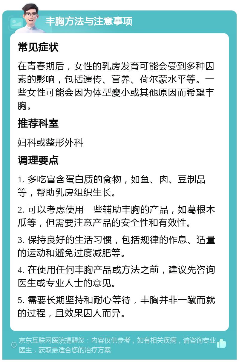 丰胸方法与注意事项 常见症状 在青春期后，女性的乳房发育可能会受到多种因素的影响，包括遗传、营养、荷尔蒙水平等。一些女性可能会因为体型瘦小或其他原因而希望丰胸。 推荐科室 妇科或整形外科 调理要点 1. 多吃富含蛋白质的食物，如鱼、肉、豆制品等，帮助乳房组织生长。 2. 可以考虑使用一些辅助丰胸的产品，如葛根木瓜等，但需要注意产品的安全性和有效性。 3. 保持良好的生活习惯，包括规律的作息、适量的运动和避免过度减肥等。 4. 在使用任何丰胸产品或方法之前，建议先咨询医生或专业人士的意见。 5. 需要长期坚持和耐心等待，丰胸并非一蹴而就的过程，且效果因人而异。