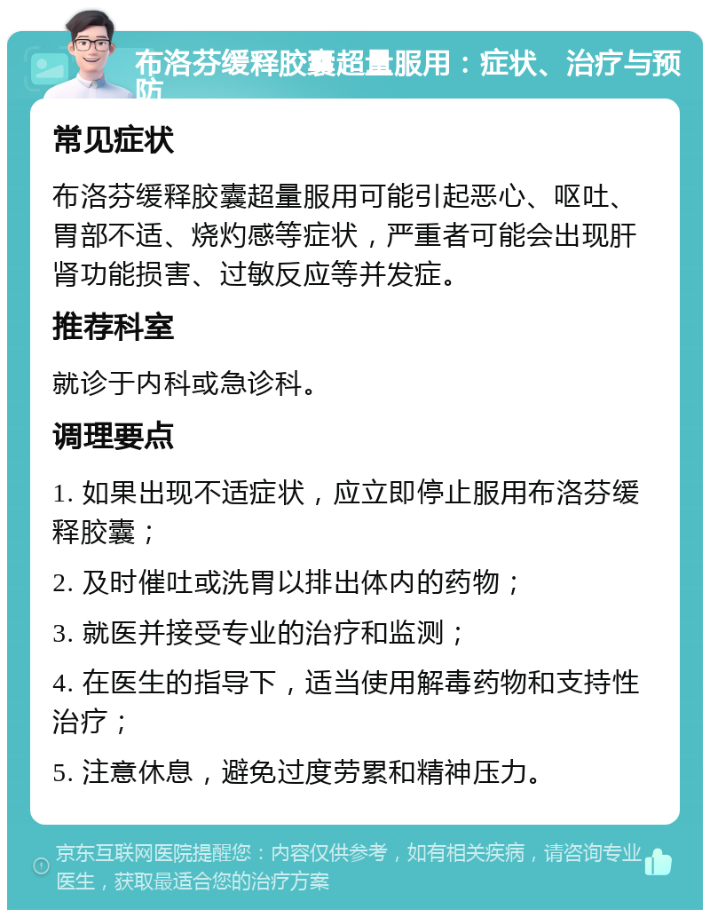 布洛芬缓释胶囊超量服用：症状、治疗与预防 常见症状 布洛芬缓释胶囊超量服用可能引起恶心、呕吐、胃部不适、烧灼感等症状，严重者可能会出现肝肾功能损害、过敏反应等并发症。 推荐科室 就诊于内科或急诊科。 调理要点 1. 如果出现不适症状，应立即停止服用布洛芬缓释胶囊； 2. 及时催吐或洗胃以排出体内的药物； 3. 就医并接受专业的治疗和监测； 4. 在医生的指导下，适当使用解毒药物和支持性治疗； 5. 注意休息，避免过度劳累和精神压力。