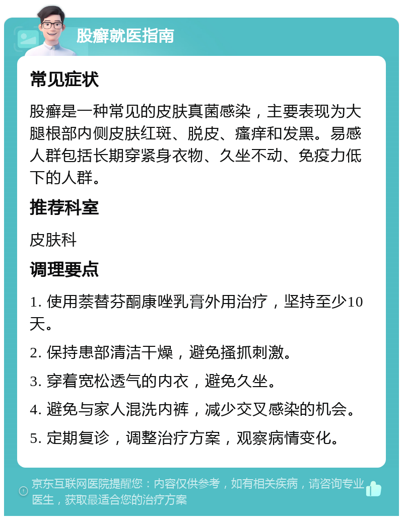 股癣就医指南 常见症状 股癣是一种常见的皮肤真菌感染，主要表现为大腿根部内侧皮肤红斑、脱皮、瘙痒和发黑。易感人群包括长期穿紧身衣物、久坐不动、免疫力低下的人群。 推荐科室 皮肤科 调理要点 1. 使用萘替芬酮康唑乳膏外用治疗，坚持至少10天。 2. 保持患部清洁干燥，避免搔抓刺激。 3. 穿着宽松透气的内衣，避免久坐。 4. 避免与家人混洗内裤，减少交叉感染的机会。 5. 定期复诊，调整治疗方案，观察病情变化。