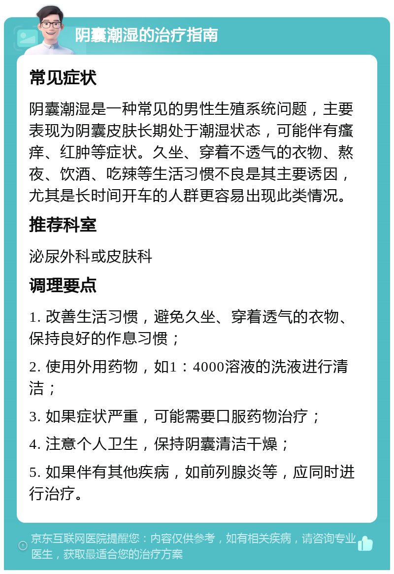 阴囊潮湿的治疗指南 常见症状 阴囊潮湿是一种常见的男性生殖系统问题，主要表现为阴囊皮肤长期处于潮湿状态，可能伴有瘙痒、红肿等症状。久坐、穿着不透气的衣物、熬夜、饮酒、吃辣等生活习惯不良是其主要诱因，尤其是长时间开车的人群更容易出现此类情况。 推荐科室 泌尿外科或皮肤科 调理要点 1. 改善生活习惯，避免久坐、穿着透气的衣物、保持良好的作息习惯； 2. 使用外用药物，如1：4000溶液的洗液进行清洁； 3. 如果症状严重，可能需要口服药物治疗； 4. 注意个人卫生，保持阴囊清洁干燥； 5. 如果伴有其他疾病，如前列腺炎等，应同时进行治疗。