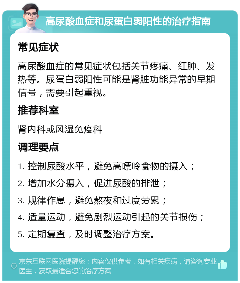 高尿酸血症和尿蛋白弱阳性的治疗指南 常见症状 高尿酸血症的常见症状包括关节疼痛、红肿、发热等。尿蛋白弱阳性可能是肾脏功能异常的早期信号，需要引起重视。 推荐科室 肾内科或风湿免疫科 调理要点 1. 控制尿酸水平，避免高嘌呤食物的摄入； 2. 增加水分摄入，促进尿酸的排泄； 3. 规律作息，避免熬夜和过度劳累； 4. 适量运动，避免剧烈运动引起的关节损伤； 5. 定期复查，及时调整治疗方案。