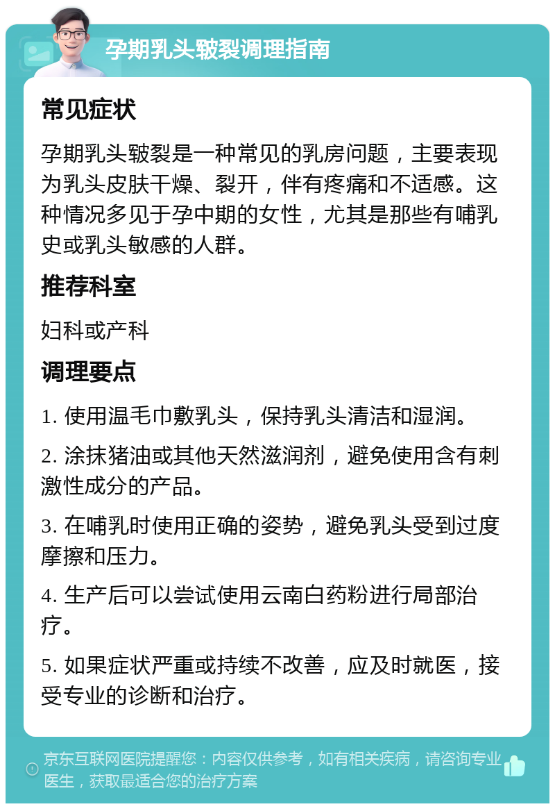 孕期乳头皲裂调理指南 常见症状 孕期乳头皲裂是一种常见的乳房问题，主要表现为乳头皮肤干燥、裂开，伴有疼痛和不适感。这种情况多见于孕中期的女性，尤其是那些有哺乳史或乳头敏感的人群。 推荐科室 妇科或产科 调理要点 1. 使用温毛巾敷乳头，保持乳头清洁和湿润。 2. 涂抹猪油或其他天然滋润剂，避免使用含有刺激性成分的产品。 3. 在哺乳时使用正确的姿势，避免乳头受到过度摩擦和压力。 4. 生产后可以尝试使用云南白药粉进行局部治疗。 5. 如果症状严重或持续不改善，应及时就医，接受专业的诊断和治疗。