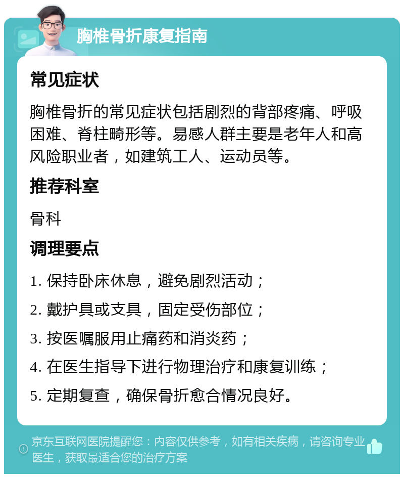 胸椎骨折康复指南 常见症状 胸椎骨折的常见症状包括剧烈的背部疼痛、呼吸困难、脊柱畸形等。易感人群主要是老年人和高风险职业者，如建筑工人、运动员等。 推荐科室 骨科 调理要点 1. 保持卧床休息，避免剧烈活动； 2. 戴护具或支具，固定受伤部位； 3. 按医嘱服用止痛药和消炎药； 4. 在医生指导下进行物理治疗和康复训练； 5. 定期复查，确保骨折愈合情况良好。