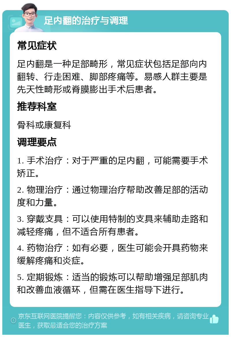 足内翻的治疗与调理 常见症状 足内翻是一种足部畸形，常见症状包括足部向内翻转、行走困难、脚部疼痛等。易感人群主要是先天性畸形或脊膜膨出手术后患者。 推荐科室 骨科或康复科 调理要点 1. 手术治疗：对于严重的足内翻，可能需要手术矫正。 2. 物理治疗：通过物理治疗帮助改善足部的活动度和力量。 3. 穿戴支具：可以使用特制的支具来辅助走路和减轻疼痛，但不适合所有患者。 4. 药物治疗：如有必要，医生可能会开具药物来缓解疼痛和炎症。 5. 定期锻炼：适当的锻炼可以帮助增强足部肌肉和改善血液循环，但需在医生指导下进行。