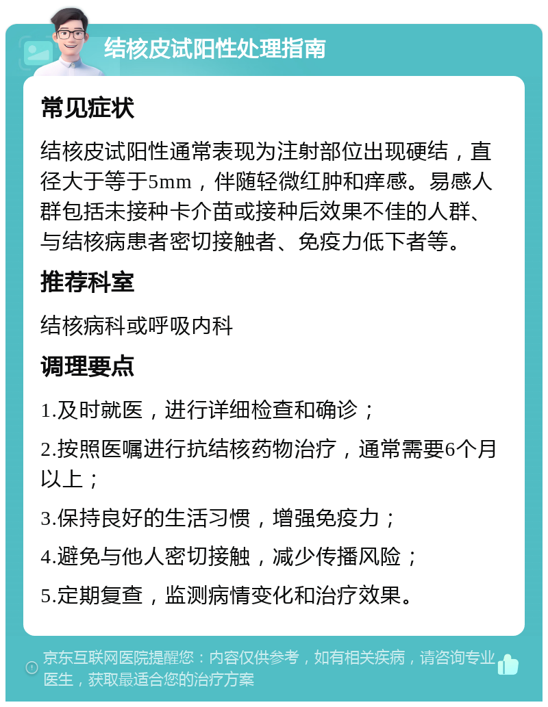 结核皮试阳性处理指南 常见症状 结核皮试阳性通常表现为注射部位出现硬结，直径大于等于5mm，伴随轻微红肿和痒感。易感人群包括未接种卡介苗或接种后效果不佳的人群、与结核病患者密切接触者、免疫力低下者等。 推荐科室 结核病科或呼吸内科 调理要点 1.及时就医，进行详细检查和确诊； 2.按照医嘱进行抗结核药物治疗，通常需要6个月以上； 3.保持良好的生活习惯，增强免疫力； 4.避免与他人密切接触，减少传播风险； 5.定期复查，监测病情变化和治疗效果。