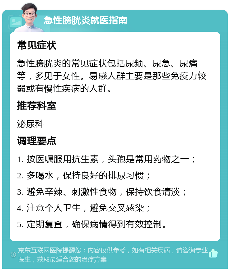 急性膀胱炎就医指南 常见症状 急性膀胱炎的常见症状包括尿频、尿急、尿痛等，多见于女性。易感人群主要是那些免疫力较弱或有慢性疾病的人群。 推荐科室 泌尿科 调理要点 1. 按医嘱服用抗生素，头孢是常用药物之一； 2. 多喝水，保持良好的排尿习惯； 3. 避免辛辣、刺激性食物，保持饮食清淡； 4. 注意个人卫生，避免交叉感染； 5. 定期复查，确保病情得到有效控制。