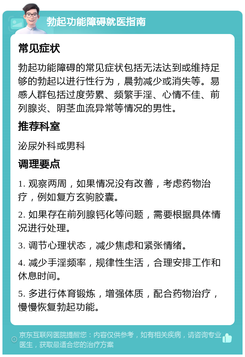 勃起功能障碍就医指南 常见症状 勃起功能障碍的常见症状包括无法达到或维持足够的勃起以进行性行为，晨勃减少或消失等。易感人群包括过度劳累、频繁手淫、心情不佳、前列腺炎、阴茎血流异常等情况的男性。 推荐科室 泌尿外科或男科 调理要点 1. 观察两周，如果情况没有改善，考虑药物治疗，例如复方玄驹胶囊。 2. 如果存在前列腺钙化等问题，需要根据具体情况进行处理。 3. 调节心理状态，减少焦虑和紧张情绪。 4. 减少手淫频率，规律性生活，合理安排工作和休息时间。 5. 多进行体育锻炼，增强体质，配合药物治疗，慢慢恢复勃起功能。