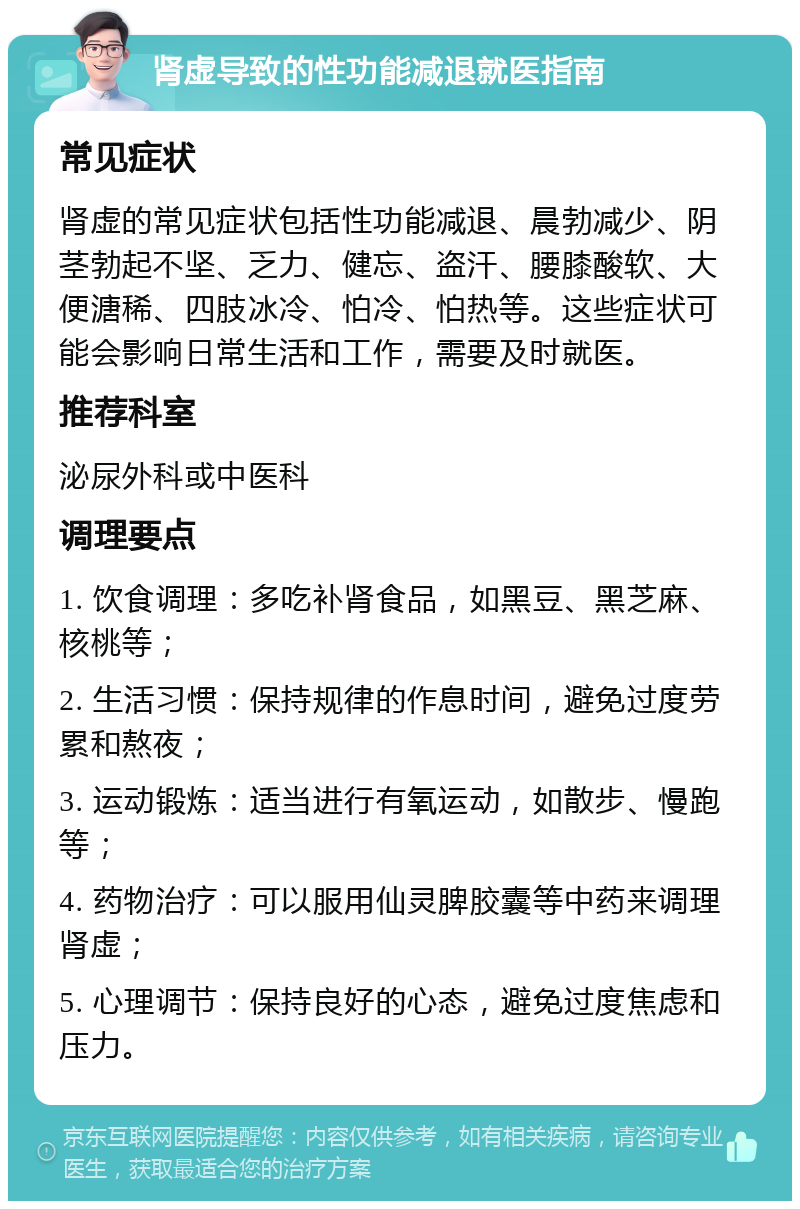 肾虚导致的性功能减退就医指南 常见症状 肾虚的常见症状包括性功能减退、晨勃减少、阴茎勃起不坚、乏力、健忘、盗汗、腰膝酸软、大便溏稀、四肢冰冷、怕冷、怕热等。这些症状可能会影响日常生活和工作，需要及时就医。 推荐科室 泌尿外科或中医科 调理要点 1. 饮食调理：多吃补肾食品，如黑豆、黑芝麻、核桃等； 2. 生活习惯：保持规律的作息时间，避免过度劳累和熬夜； 3. 运动锻炼：适当进行有氧运动，如散步、慢跑等； 4. 药物治疗：可以服用仙灵脾胶囊等中药来调理肾虚； 5. 心理调节：保持良好的心态，避免过度焦虑和压力。