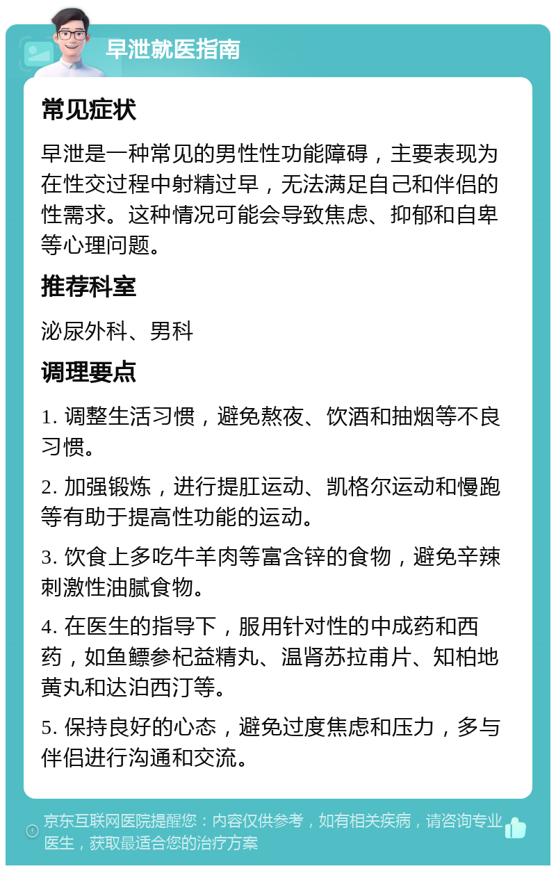 早泄就医指南 常见症状 早泄是一种常见的男性性功能障碍，主要表现为在性交过程中射精过早，无法满足自己和伴侣的性需求。这种情况可能会导致焦虑、抑郁和自卑等心理问题。 推荐科室 泌尿外科、男科 调理要点 1. 调整生活习惯，避免熬夜、饮酒和抽烟等不良习惯。 2. 加强锻炼，进行提肛运动、凯格尔运动和慢跑等有助于提高性功能的运动。 3. 饮食上多吃牛羊肉等富含锌的食物，避免辛辣刺激性油腻食物。 4. 在医生的指导下，服用针对性的中成药和西药，如鱼鳔参杞益精丸、温肾苏拉甫片、知柏地黄丸和达泊西汀等。 5. 保持良好的心态，避免过度焦虑和压力，多与伴侣进行沟通和交流。