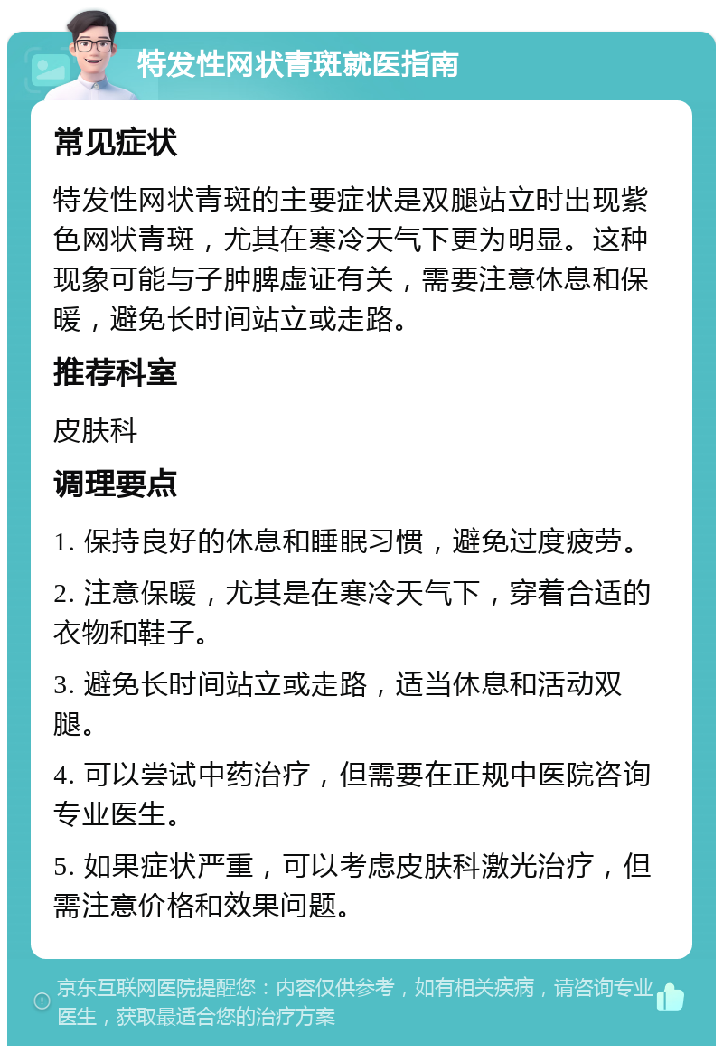 特发性网状青斑就医指南 常见症状 特发性网状青斑的主要症状是双腿站立时出现紫色网状青斑，尤其在寒冷天气下更为明显。这种现象可能与子肿脾虚证有关，需要注意休息和保暖，避免长时间站立或走路。 推荐科室 皮肤科 调理要点 1. 保持良好的休息和睡眠习惯，避免过度疲劳。 2. 注意保暖，尤其是在寒冷天气下，穿着合适的衣物和鞋子。 3. 避免长时间站立或走路，适当休息和活动双腿。 4. 可以尝试中药治疗，但需要在正规中医院咨询专业医生。 5. 如果症状严重，可以考虑皮肤科激光治疗，但需注意价格和效果问题。