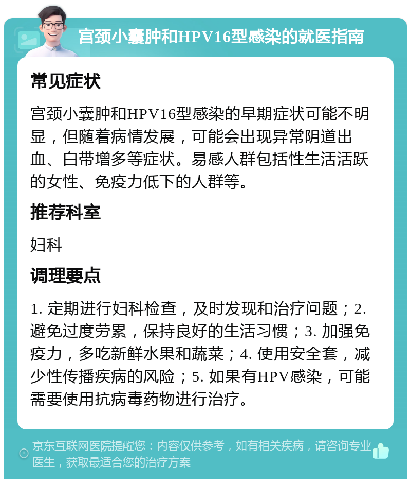 宫颈小囊肿和HPV16型感染的就医指南 常见症状 宫颈小囊肿和HPV16型感染的早期症状可能不明显，但随着病情发展，可能会出现异常阴道出血、白带增多等症状。易感人群包括性生活活跃的女性、免疫力低下的人群等。 推荐科室 妇科 调理要点 1. 定期进行妇科检查，及时发现和治疗问题；2. 避免过度劳累，保持良好的生活习惯；3. 加强免疫力，多吃新鲜水果和蔬菜；4. 使用安全套，减少性传播疾病的风险；5. 如果有HPV感染，可能需要使用抗病毒药物进行治疗。