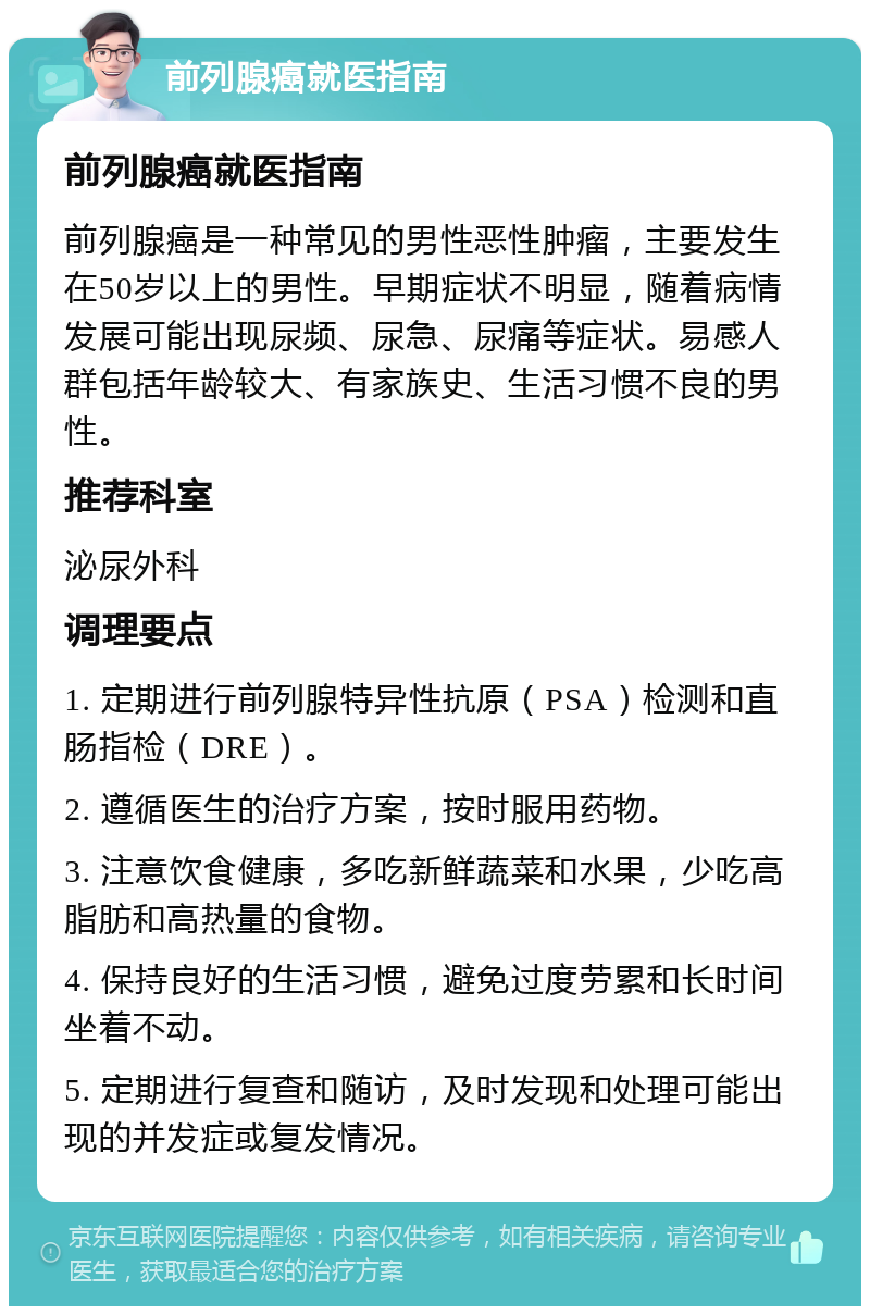 前列腺癌就医指南 前列腺癌就医指南 前列腺癌是一种常见的男性恶性肿瘤，主要发生在50岁以上的男性。早期症状不明显，随着病情发展可能出现尿频、尿急、尿痛等症状。易感人群包括年龄较大、有家族史、生活习惯不良的男性。 推荐科室 泌尿外科 调理要点 1. 定期进行前列腺特异性抗原（PSA）检测和直肠指检（DRE）。 2. 遵循医生的治疗方案，按时服用药物。 3. 注意饮食健康，多吃新鲜蔬菜和水果，少吃高脂肪和高热量的食物。 4. 保持良好的生活习惯，避免过度劳累和长时间坐着不动。 5. 定期进行复查和随访，及时发现和处理可能出现的并发症或复发情况。