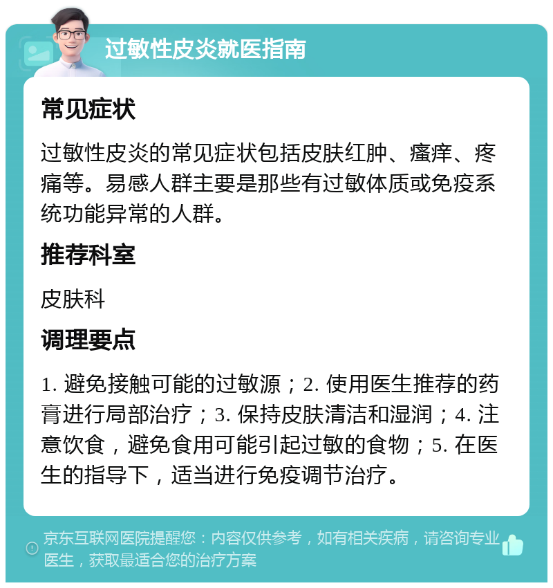 过敏性皮炎就医指南 常见症状 过敏性皮炎的常见症状包括皮肤红肿、瘙痒、疼痛等。易感人群主要是那些有过敏体质或免疫系统功能异常的人群。 推荐科室 皮肤科 调理要点 1. 避免接触可能的过敏源；2. 使用医生推荐的药膏进行局部治疗；3. 保持皮肤清洁和湿润；4. 注意饮食，避免食用可能引起过敏的食物；5. 在医生的指导下，适当进行免疫调节治疗。