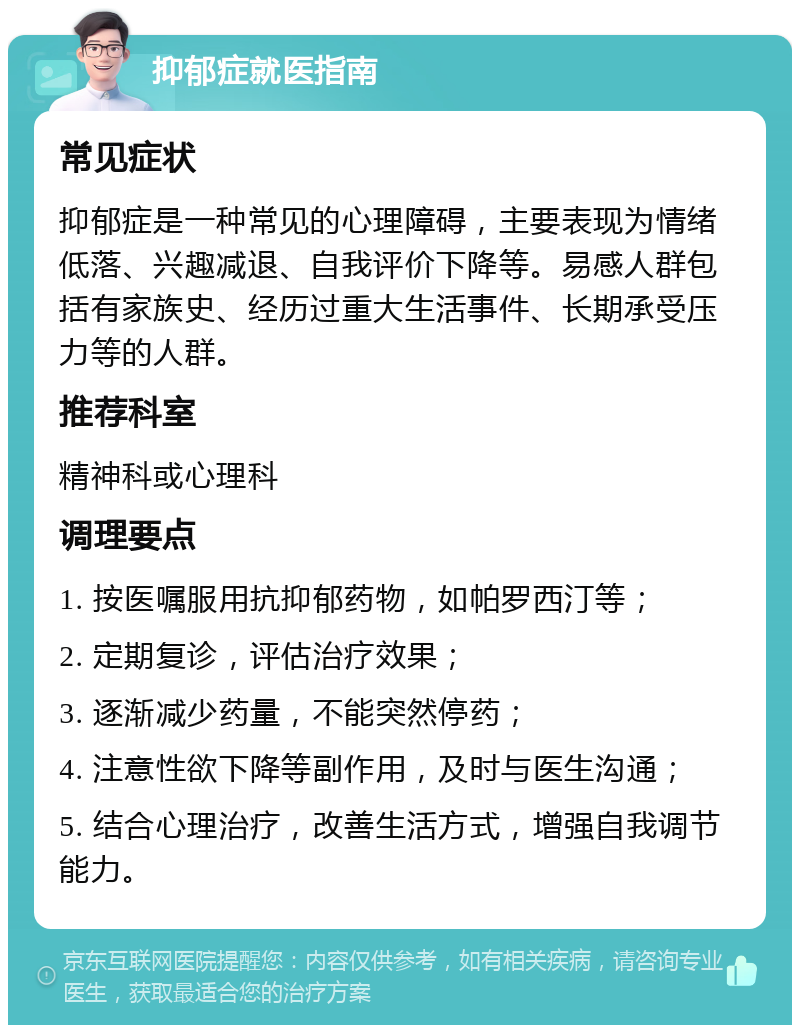 抑郁症就医指南 常见症状 抑郁症是一种常见的心理障碍，主要表现为情绪低落、兴趣减退、自我评价下降等。易感人群包括有家族史、经历过重大生活事件、长期承受压力等的人群。 推荐科室 精神科或心理科 调理要点 1. 按医嘱服用抗抑郁药物，如帕罗西汀等； 2. 定期复诊，评估治疗效果； 3. 逐渐减少药量，不能突然停药； 4. 注意性欲下降等副作用，及时与医生沟通； 5. 结合心理治疗，改善生活方式，增强自我调节能力。