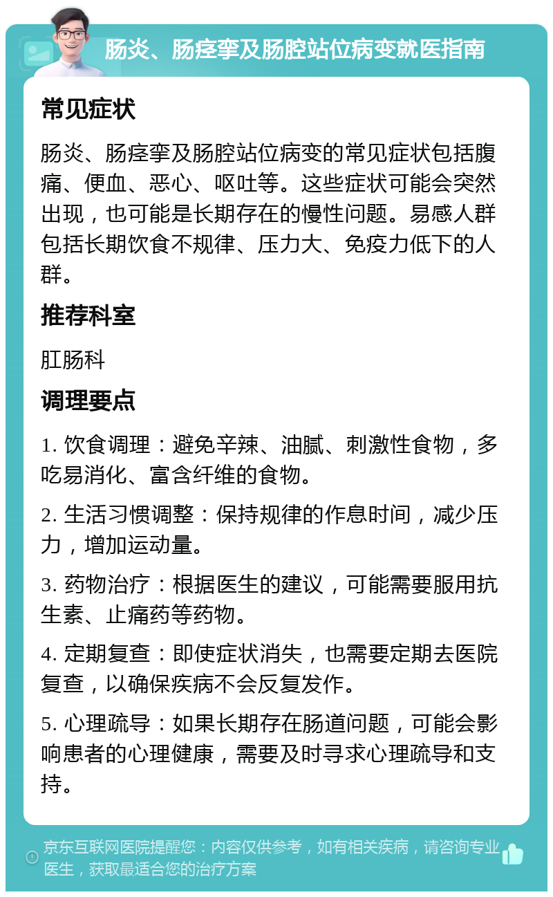 肠炎、肠痉挛及肠腔站位病变就医指南 常见症状 肠炎、肠痉挛及肠腔站位病变的常见症状包括腹痛、便血、恶心、呕吐等。这些症状可能会突然出现，也可能是长期存在的慢性问题。易感人群包括长期饮食不规律、压力大、免疫力低下的人群。 推荐科室 肛肠科 调理要点 1. 饮食调理：避免辛辣、油腻、刺激性食物，多吃易消化、富含纤维的食物。 2. 生活习惯调整：保持规律的作息时间，减少压力，增加运动量。 3. 药物治疗：根据医生的建议，可能需要服用抗生素、止痛药等药物。 4. 定期复查：即使症状消失，也需要定期去医院复查，以确保疾病不会反复发作。 5. 心理疏导：如果长期存在肠道问题，可能会影响患者的心理健康，需要及时寻求心理疏导和支持。