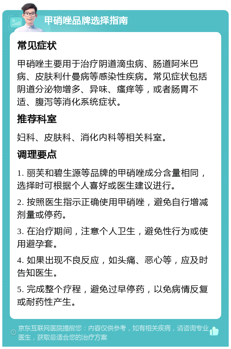 甲硝唑品牌选择指南 常见症状 甲硝唑主要用于治疗阴道滴虫病、肠道阿米巴病、皮肤利什曼病等感染性疾病。常见症状包括阴道分泌物增多、异味、瘙痒等，或者肠胃不适、腹泻等消化系统症状。 推荐科室 妇科、皮肤科、消化内科等相关科室。 调理要点 1. 丽芙和碧生源等品牌的甲硝唑成分含量相同，选择时可根据个人喜好或医生建议进行。 2. 按照医生指示正确使用甲硝唑，避免自行增减剂量或停药。 3. 在治疗期间，注意个人卫生，避免性行为或使用避孕套。 4. 如果出现不良反应，如头痛、恶心等，应及时告知医生。 5. 完成整个疗程，避免过早停药，以免病情反复或耐药性产生。