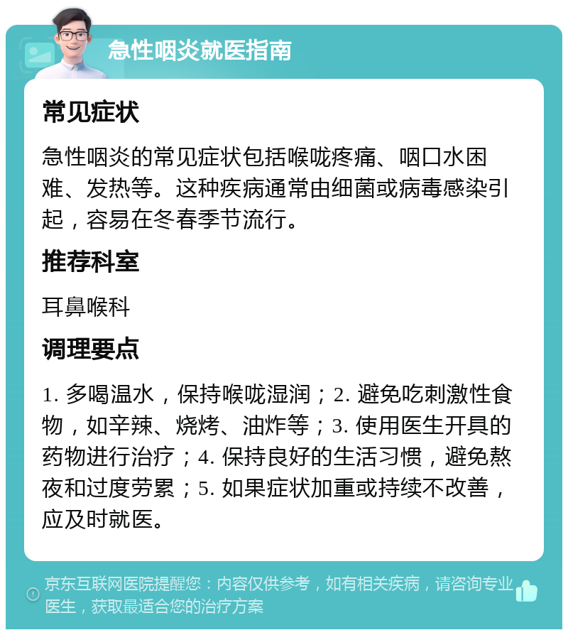 急性咽炎就医指南 常见症状 急性咽炎的常见症状包括喉咙疼痛、咽口水困难、发热等。这种疾病通常由细菌或病毒感染引起，容易在冬春季节流行。 推荐科室 耳鼻喉科 调理要点 1. 多喝温水，保持喉咙湿润；2. 避免吃刺激性食物，如辛辣、烧烤、油炸等；3. 使用医生开具的药物进行治疗；4. 保持良好的生活习惯，避免熬夜和过度劳累；5. 如果症状加重或持续不改善，应及时就医。