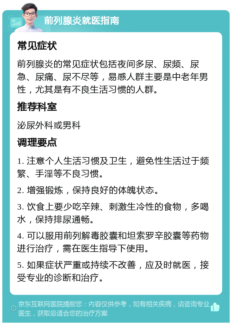 前列腺炎就医指南 常见症状 前列腺炎的常见症状包括夜间多尿、尿频、尿急、尿痛、尿不尽等，易感人群主要是中老年男性，尤其是有不良生活习惯的人群。 推荐科室 泌尿外科或男科 调理要点 1. 注意个人生活习惯及卫生，避免性生活过于频繁、手淫等不良习惯。 2. 增强锻炼，保持良好的体魄状态。 3. 饮食上要少吃辛辣、刺激生冷性的食物，多喝水，保持排尿通畅。 4. 可以服用前列解毒胶囊和坦索罗辛胶囊等药物进行治疗，需在医生指导下使用。 5. 如果症状严重或持续不改善，应及时就医，接受专业的诊断和治疗。