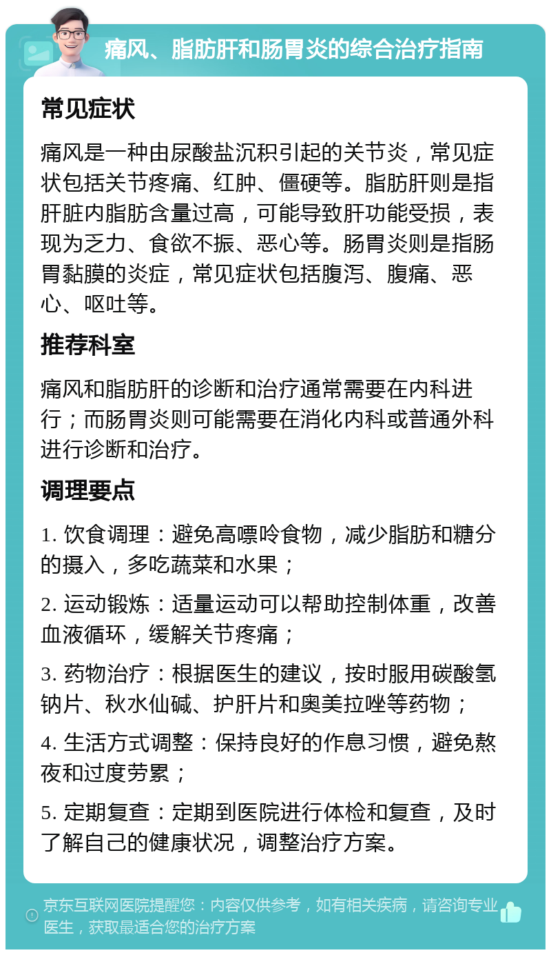 痛风、脂肪肝和肠胃炎的综合治疗指南 常见症状 痛风是一种由尿酸盐沉积引起的关节炎，常见症状包括关节疼痛、红肿、僵硬等。脂肪肝则是指肝脏内脂肪含量过高，可能导致肝功能受损，表现为乏力、食欲不振、恶心等。肠胃炎则是指肠胃黏膜的炎症，常见症状包括腹泻、腹痛、恶心、呕吐等。 推荐科室 痛风和脂肪肝的诊断和治疗通常需要在内科进行；而肠胃炎则可能需要在消化内科或普通外科进行诊断和治疗。 调理要点 1. 饮食调理：避免高嘌呤食物，减少脂肪和糖分的摄入，多吃蔬菜和水果； 2. 运动锻炼：适量运动可以帮助控制体重，改善血液循环，缓解关节疼痛； 3. 药物治疗：根据医生的建议，按时服用碳酸氢钠片、秋水仙碱、护肝片和奥美拉唑等药物； 4. 生活方式调整：保持良好的作息习惯，避免熬夜和过度劳累； 5. 定期复查：定期到医院进行体检和复查，及时了解自己的健康状况，调整治疗方案。