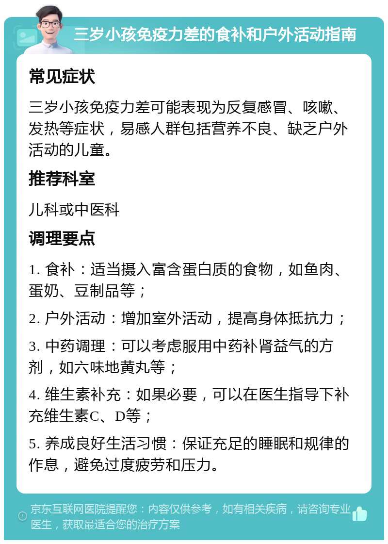 三岁小孩免疫力差的食补和户外活动指南 常见症状 三岁小孩免疫力差可能表现为反复感冒、咳嗽、发热等症状，易感人群包括营养不良、缺乏户外活动的儿童。 推荐科室 儿科或中医科 调理要点 1. 食补：适当摄入富含蛋白质的食物，如鱼肉、蛋奶、豆制品等； 2. 户外活动：增加室外活动，提高身体抵抗力； 3. 中药调理：可以考虑服用中药补肾益气的方剂，如六味地黄丸等； 4. 维生素补充：如果必要，可以在医生指导下补充维生素C、D等； 5. 养成良好生活习惯：保证充足的睡眠和规律的作息，避免过度疲劳和压力。