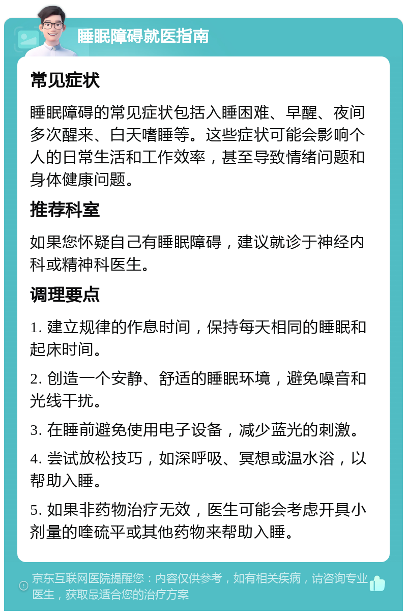 睡眠障碍就医指南 常见症状 睡眠障碍的常见症状包括入睡困难、早醒、夜间多次醒来、白天嗜睡等。这些症状可能会影响个人的日常生活和工作效率，甚至导致情绪问题和身体健康问题。 推荐科室 如果您怀疑自己有睡眠障碍，建议就诊于神经内科或精神科医生。 调理要点 1. 建立规律的作息时间，保持每天相同的睡眠和起床时间。 2. 创造一个安静、舒适的睡眠环境，避免噪音和光线干扰。 3. 在睡前避免使用电子设备，减少蓝光的刺激。 4. 尝试放松技巧，如深呼吸、冥想或温水浴，以帮助入睡。 5. 如果非药物治疗无效，医生可能会考虑开具小剂量的喹硫平或其他药物来帮助入睡。