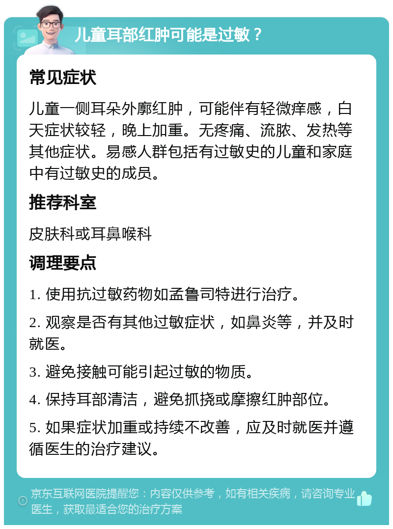 儿童耳部红肿可能是过敏？ 常见症状 儿童一侧耳朵外廓红肿，可能伴有轻微痒感，白天症状较轻，晚上加重。无疼痛、流脓、发热等其他症状。易感人群包括有过敏史的儿童和家庭中有过敏史的成员。 推荐科室 皮肤科或耳鼻喉科 调理要点 1. 使用抗过敏药物如孟鲁司特进行治疗。 2. 观察是否有其他过敏症状，如鼻炎等，并及时就医。 3. 避免接触可能引起过敏的物质。 4. 保持耳部清洁，避免抓挠或摩擦红肿部位。 5. 如果症状加重或持续不改善，应及时就医并遵循医生的治疗建议。