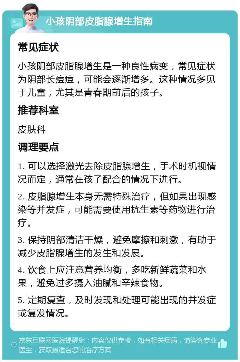 小孩阴部皮脂腺增生指南 常见症状 小孩阴部皮脂腺增生是一种良性病变，常见症状为阴部长痘痘，可能会逐渐增多。这种情况多见于儿童，尤其是青春期前后的孩子。 推荐科室 皮肤科 调理要点 1. 可以选择激光去除皮脂腺增生，手术时机视情况而定，通常在孩子配合的情况下进行。 2. 皮脂腺增生本身无需特殊治疗，但如果出现感染等并发症，可能需要使用抗生素等药物进行治疗。 3. 保持阴部清洁干燥，避免摩擦和刺激，有助于减少皮脂腺增生的发生和发展。 4. 饮食上应注意营养均衡，多吃新鲜蔬菜和水果，避免过多摄入油腻和辛辣食物。 5. 定期复查，及时发现和处理可能出现的并发症或复发情况。