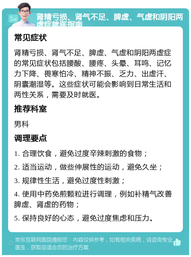 肾精亏损、肾气不足、脾虚、气虚和阴阳两虚症就医指南 常见症状 肾精亏损、肾气不足、脾虚、气虚和阴阳两虚症的常见症状包括腰酸、腰疼、头晕、耳鸣、记忆力下降、畏寒怕冷、精神不振、乏力、出虚汗、阴囊潮湿等。这些症状可能会影响到日常生活和两性关系，需要及时就医。 推荐科室 男科 调理要点 1. 合理饮食，避免过度辛辣刺激的食物； 2. 适当运动，做些伸展性的运动，避免久坐； 3. 规律性生活，避免过度性刺激； 4. 使用中药免煎颗粒进行调理，例如补精气改善脾虚、肾虚的药物； 5. 保持良好的心态，避免过度焦虑和压力。