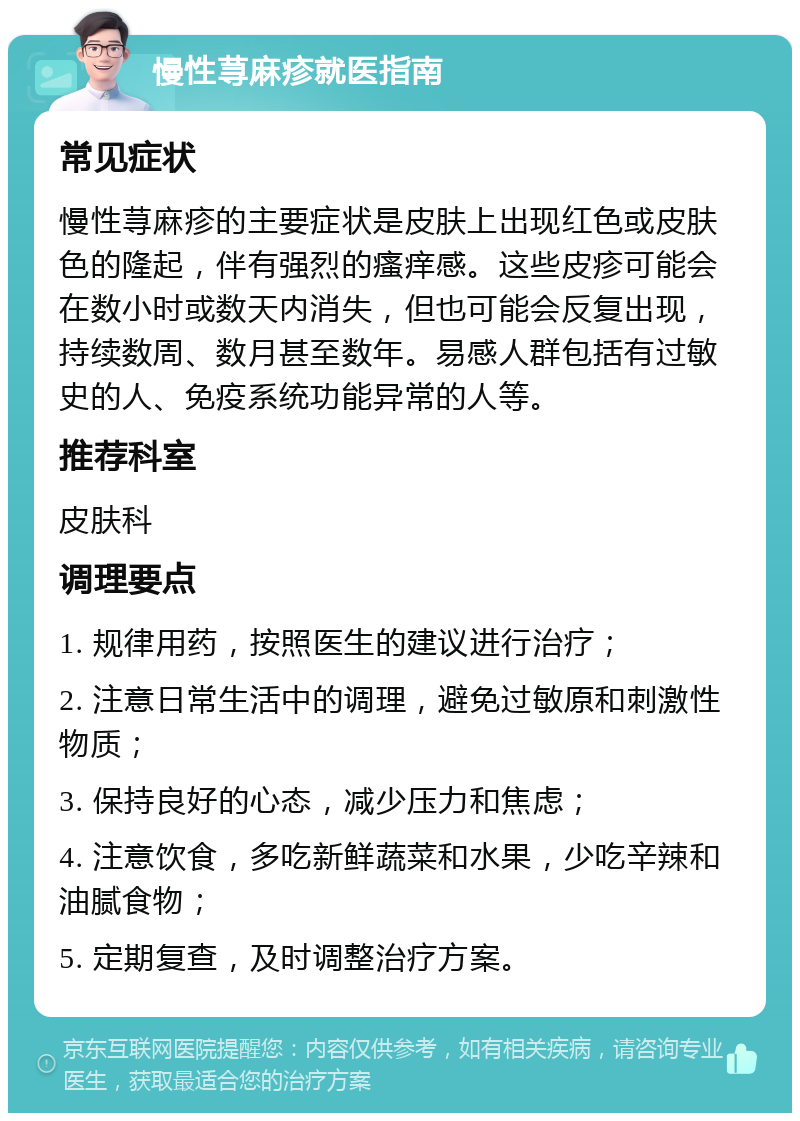 慢性荨麻疹就医指南 常见症状 慢性荨麻疹的主要症状是皮肤上出现红色或皮肤色的隆起，伴有强烈的瘙痒感。这些皮疹可能会在数小时或数天内消失，但也可能会反复出现，持续数周、数月甚至数年。易感人群包括有过敏史的人、免疫系统功能异常的人等。 推荐科室 皮肤科 调理要点 1. 规律用药，按照医生的建议进行治疗； 2. 注意日常生活中的调理，避免过敏原和刺激性物质； 3. 保持良好的心态，减少压力和焦虑； 4. 注意饮食，多吃新鲜蔬菜和水果，少吃辛辣和油腻食物； 5. 定期复查，及时调整治疗方案。