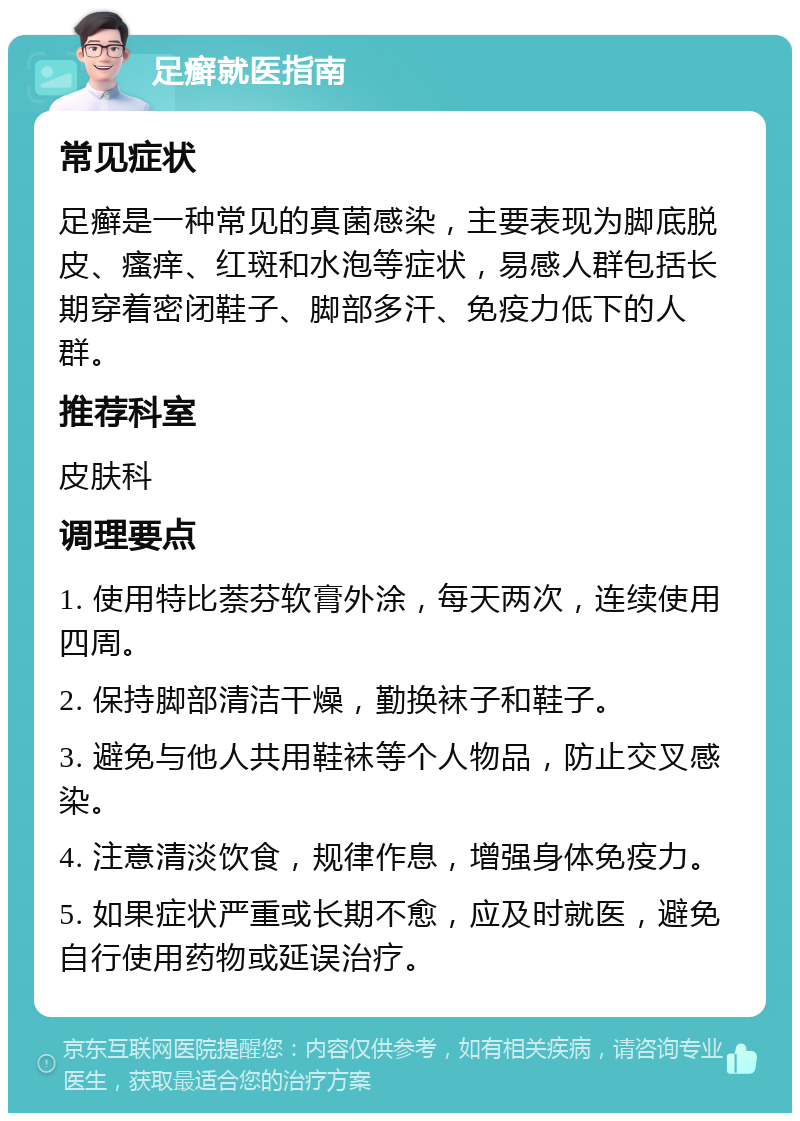 足癣就医指南 常见症状 足癣是一种常见的真菌感染，主要表现为脚底脱皮、瘙痒、红斑和水泡等症状，易感人群包括长期穿着密闭鞋子、脚部多汗、免疫力低下的人群。 推荐科室 皮肤科 调理要点 1. 使用特比萘芬软膏外涂，每天两次，连续使用四周。 2. 保持脚部清洁干燥，勤换袜子和鞋子。 3. 避免与他人共用鞋袜等个人物品，防止交叉感染。 4. 注意清淡饮食，规律作息，增强身体免疫力。 5. 如果症状严重或长期不愈，应及时就医，避免自行使用药物或延误治疗。