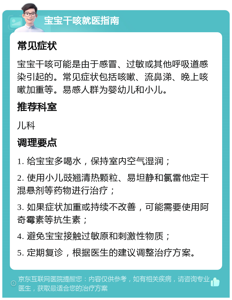 宝宝干咳就医指南 常见症状 宝宝干咳可能是由于感冒、过敏或其他呼吸道感染引起的。常见症状包括咳嗽、流鼻涕、晚上咳嗽加重等。易感人群为婴幼儿和小儿。 推荐科室 儿科 调理要点 1. 给宝宝多喝水，保持室内空气湿润； 2. 使用小儿豉翘清热颗粒、易坦静和氯雷他定干混悬剂等药物进行治疗； 3. 如果症状加重或持续不改善，可能需要使用阿奇霉素等抗生素； 4. 避免宝宝接触过敏原和刺激性物质； 5. 定期复诊，根据医生的建议调整治疗方案。