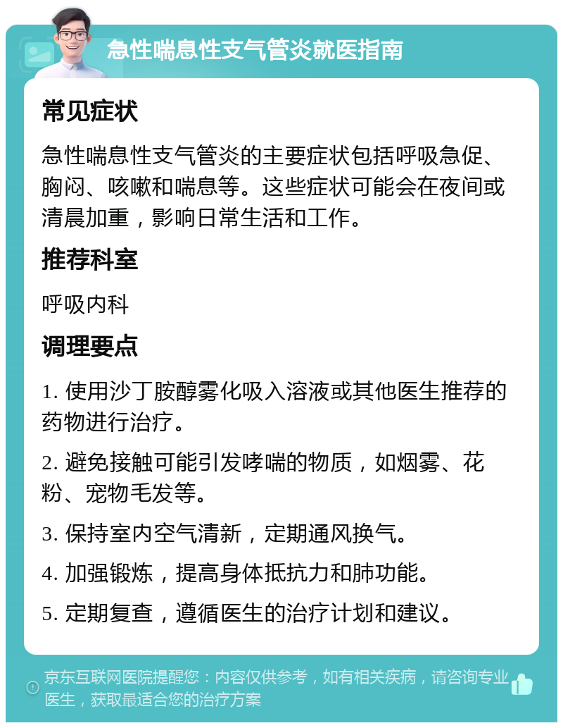 急性喘息性支气管炎就医指南 常见症状 急性喘息性支气管炎的主要症状包括呼吸急促、胸闷、咳嗽和喘息等。这些症状可能会在夜间或清晨加重，影响日常生活和工作。 推荐科室 呼吸内科 调理要点 1. 使用沙丁胺醇雾化吸入溶液或其他医生推荐的药物进行治疗。 2. 避免接触可能引发哮喘的物质，如烟雾、花粉、宠物毛发等。 3. 保持室内空气清新，定期通风换气。 4. 加强锻炼，提高身体抵抗力和肺功能。 5. 定期复查，遵循医生的治疗计划和建议。