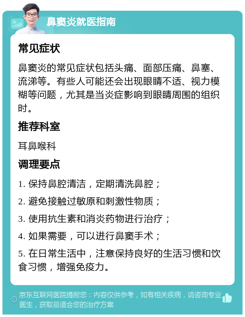 鼻窦炎就医指南 常见症状 鼻窦炎的常见症状包括头痛、面部压痛、鼻塞、流涕等。有些人可能还会出现眼睛不适、视力模糊等问题，尤其是当炎症影响到眼睛周围的组织时。 推荐科室 耳鼻喉科 调理要点 1. 保持鼻腔清洁，定期清洗鼻腔； 2. 避免接触过敏原和刺激性物质； 3. 使用抗生素和消炎药物进行治疗； 4. 如果需要，可以进行鼻窦手术； 5. 在日常生活中，注意保持良好的生活习惯和饮食习惯，增强免疫力。