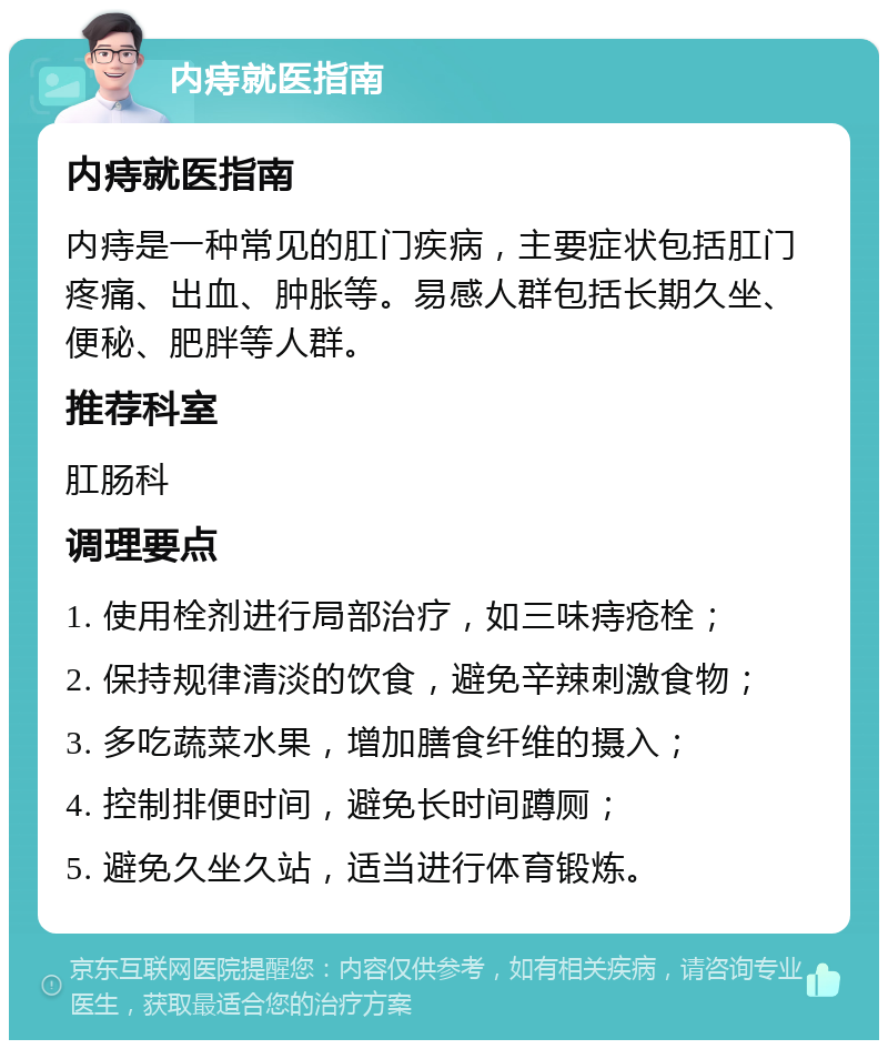 内痔就医指南 内痔就医指南 内痔是一种常见的肛门疾病，主要症状包括肛门疼痛、出血、肿胀等。易感人群包括长期久坐、便秘、肥胖等人群。 推荐科室 肛肠科 调理要点 1. 使用栓剂进行局部治疗，如三味痔疮栓； 2. 保持规律清淡的饮食，避免辛辣刺激食物； 3. 多吃蔬菜水果，增加膳食纤维的摄入； 4. 控制排便时间，避免长时间蹲厕； 5. 避免久坐久站，适当进行体育锻炼。