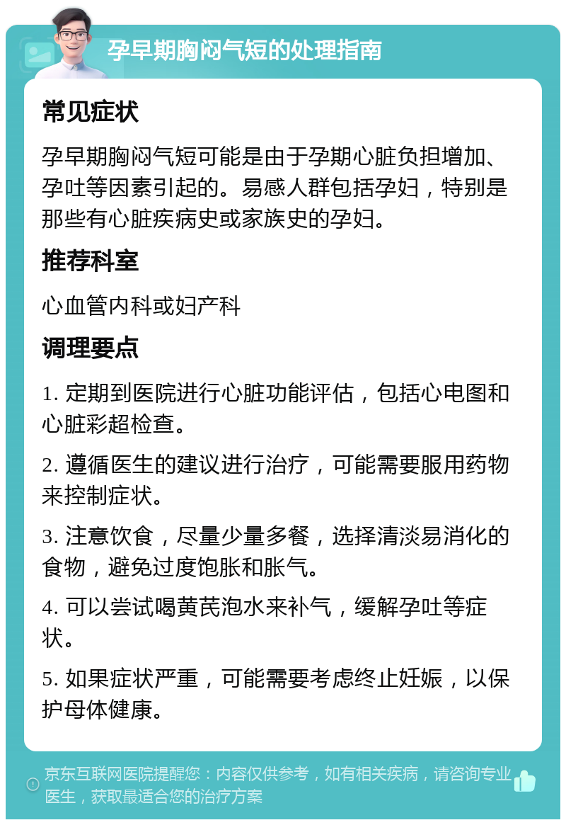 孕早期胸闷气短的处理指南 常见症状 孕早期胸闷气短可能是由于孕期心脏负担增加、孕吐等因素引起的。易感人群包括孕妇，特别是那些有心脏疾病史或家族史的孕妇。 推荐科室 心血管内科或妇产科 调理要点 1. 定期到医院进行心脏功能评估，包括心电图和心脏彩超检查。 2. 遵循医生的建议进行治疗，可能需要服用药物来控制症状。 3. 注意饮食，尽量少量多餐，选择清淡易消化的食物，避免过度饱胀和胀气。 4. 可以尝试喝黄芪泡水来补气，缓解孕吐等症状。 5. 如果症状严重，可能需要考虑终止妊娠，以保护母体健康。