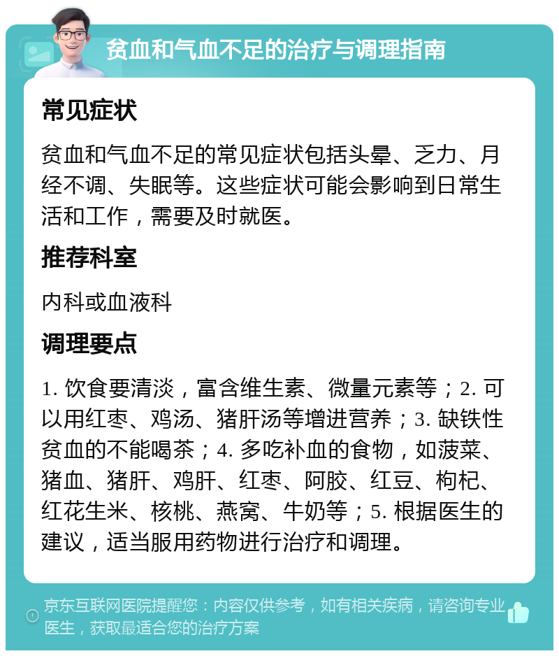 贫血和气血不足的治疗与调理指南 常见症状 贫血和气血不足的常见症状包括头晕、乏力、月经不调、失眠等。这些症状可能会影响到日常生活和工作，需要及时就医。 推荐科室 内科或血液科 调理要点 1. 饮食要清淡，富含维生素、微量元素等；2. 可以用红枣、鸡汤、猪肝汤等增进营养；3. 缺铁性贫血的不能喝茶；4. 多吃补血的食物，如菠菜、猪血、猪肝、鸡肝、红枣、阿胶、红豆、枸杞、红花生米、核桃、燕窝、牛奶等；5. 根据医生的建议，适当服用药物进行治疗和调理。