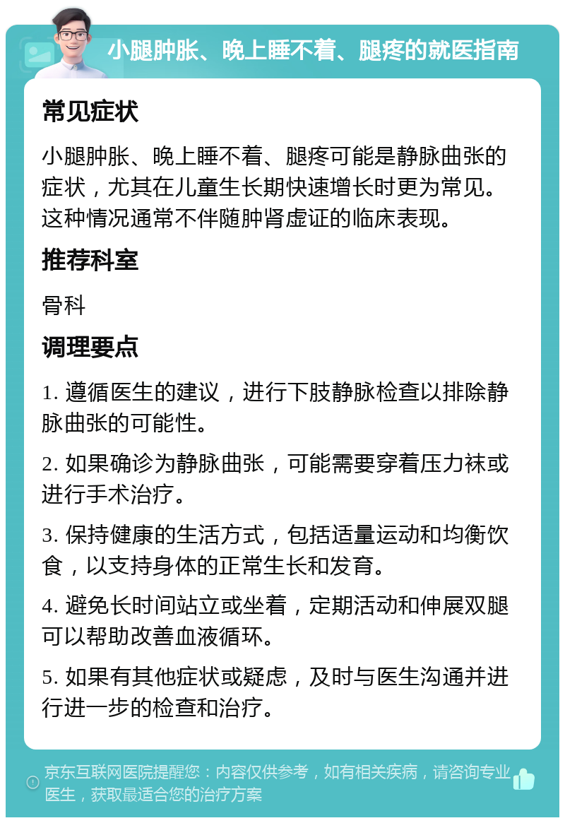 小腿肿胀、晚上睡不着、腿疼的就医指南 常见症状 小腿肿胀、晚上睡不着、腿疼可能是静脉曲张的症状，尤其在儿童生长期快速增长时更为常见。这种情况通常不伴随肿肾虚证的临床表现。 推荐科室 骨科 调理要点 1. 遵循医生的建议，进行下肢静脉检查以排除静脉曲张的可能性。 2. 如果确诊为静脉曲张，可能需要穿着压力袜或进行手术治疗。 3. 保持健康的生活方式，包括适量运动和均衡饮食，以支持身体的正常生长和发育。 4. 避免长时间站立或坐着，定期活动和伸展双腿可以帮助改善血液循环。 5. 如果有其他症状或疑虑，及时与医生沟通并进行进一步的检查和治疗。