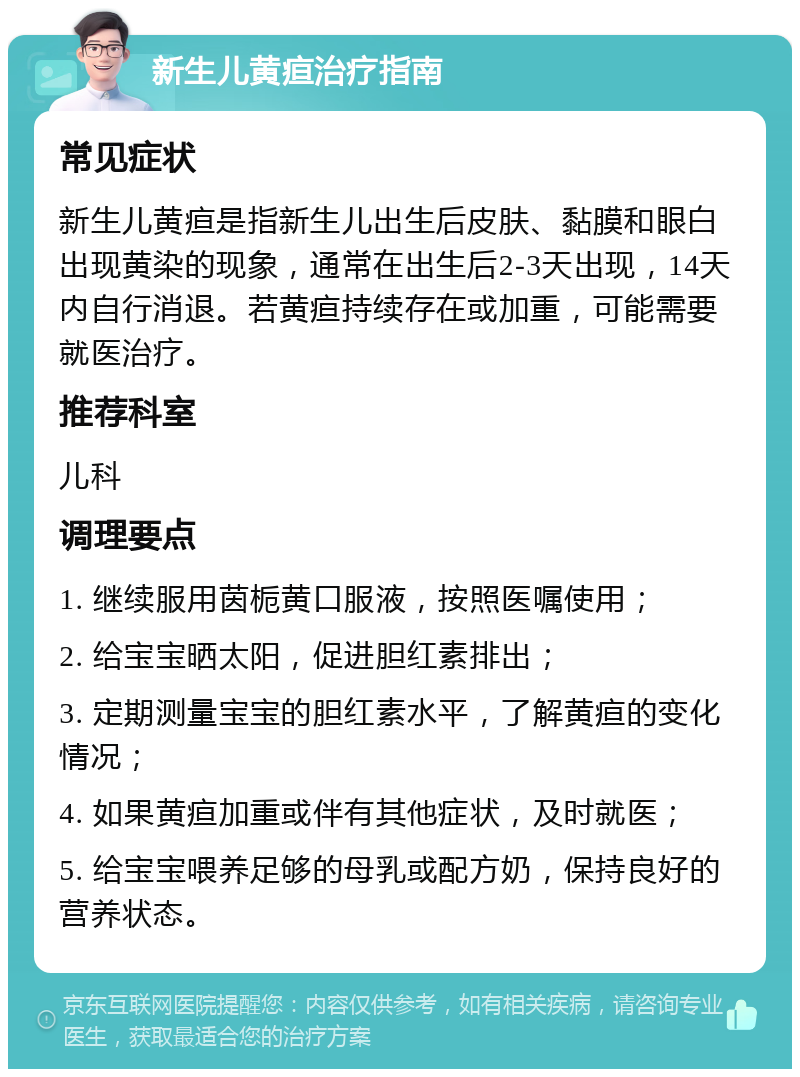 新生儿黄疸治疗指南 常见症状 新生儿黄疸是指新生儿出生后皮肤、黏膜和眼白出现黄染的现象，通常在出生后2-3天出现，14天内自行消退。若黄疸持续存在或加重，可能需要就医治疗。 推荐科室 儿科 调理要点 1. 继续服用茵栀黄口服液，按照医嘱使用； 2. 给宝宝晒太阳，促进胆红素排出； 3. 定期测量宝宝的胆红素水平，了解黄疸的变化情况； 4. 如果黄疸加重或伴有其他症状，及时就医； 5. 给宝宝喂养足够的母乳或配方奶，保持良好的营养状态。