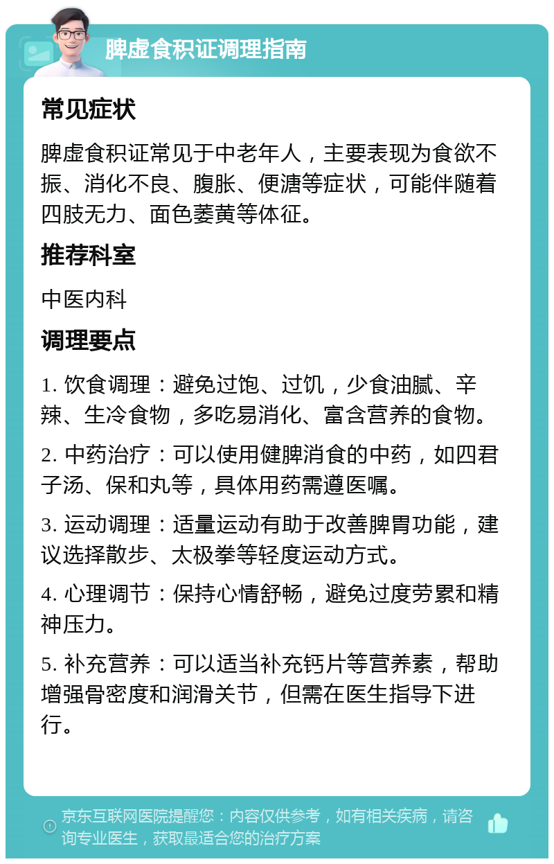 脾虚食积证调理指南 常见症状 脾虚食积证常见于中老年人，主要表现为食欲不振、消化不良、腹胀、便溏等症状，可能伴随着四肢无力、面色萎黄等体征。 推荐科室 中医内科 调理要点 1. 饮食调理：避免过饱、过饥，少食油腻、辛辣、生冷食物，多吃易消化、富含营养的食物。 2. 中药治疗：可以使用健脾消食的中药，如四君子汤、保和丸等，具体用药需遵医嘱。 3. 运动调理：适量运动有助于改善脾胃功能，建议选择散步、太极拳等轻度运动方式。 4. 心理调节：保持心情舒畅，避免过度劳累和精神压力。 5. 补充营养：可以适当补充钙片等营养素，帮助增强骨密度和润滑关节，但需在医生指导下进行。