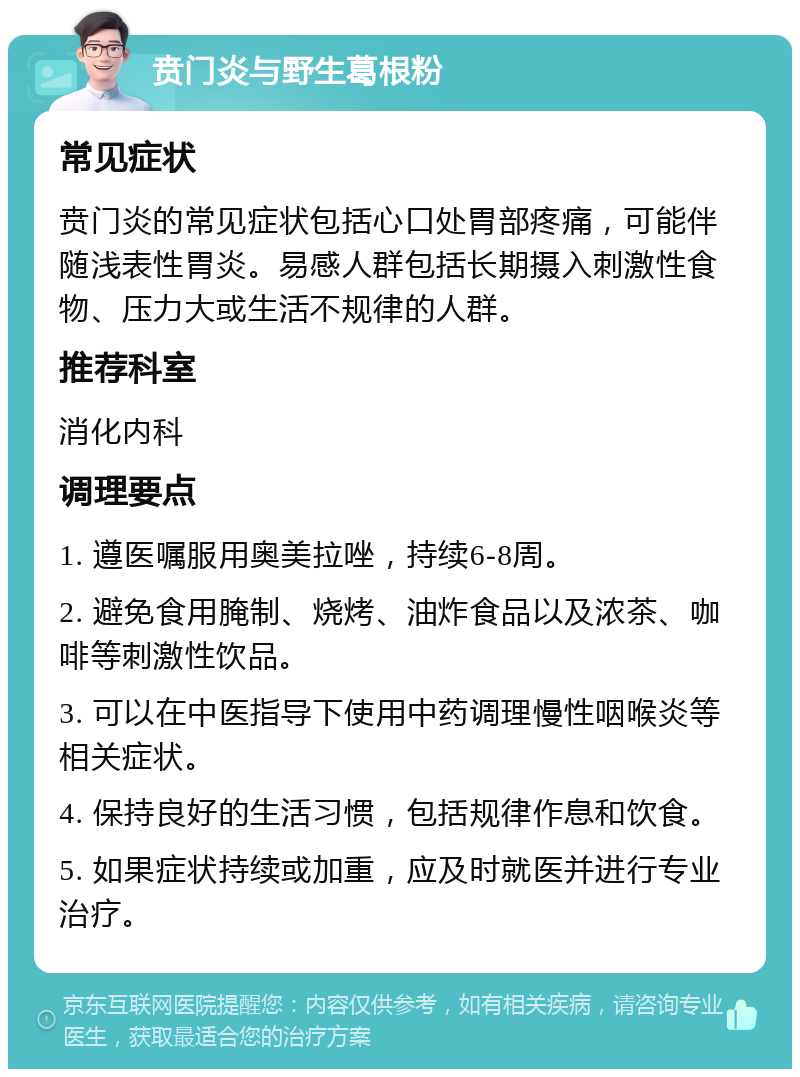 贲门炎与野生葛根粉 常见症状 贲门炎的常见症状包括心口处胃部疼痛，可能伴随浅表性胃炎。易感人群包括长期摄入刺激性食物、压力大或生活不规律的人群。 推荐科室 消化内科 调理要点 1. 遵医嘱服用奥美拉唑，持续6-8周。 2. 避免食用腌制、烧烤、油炸食品以及浓茶、咖啡等刺激性饮品。 3. 可以在中医指导下使用中药调理慢性咽喉炎等相关症状。 4. 保持良好的生活习惯，包括规律作息和饮食。 5. 如果症状持续或加重，应及时就医并进行专业治疗。