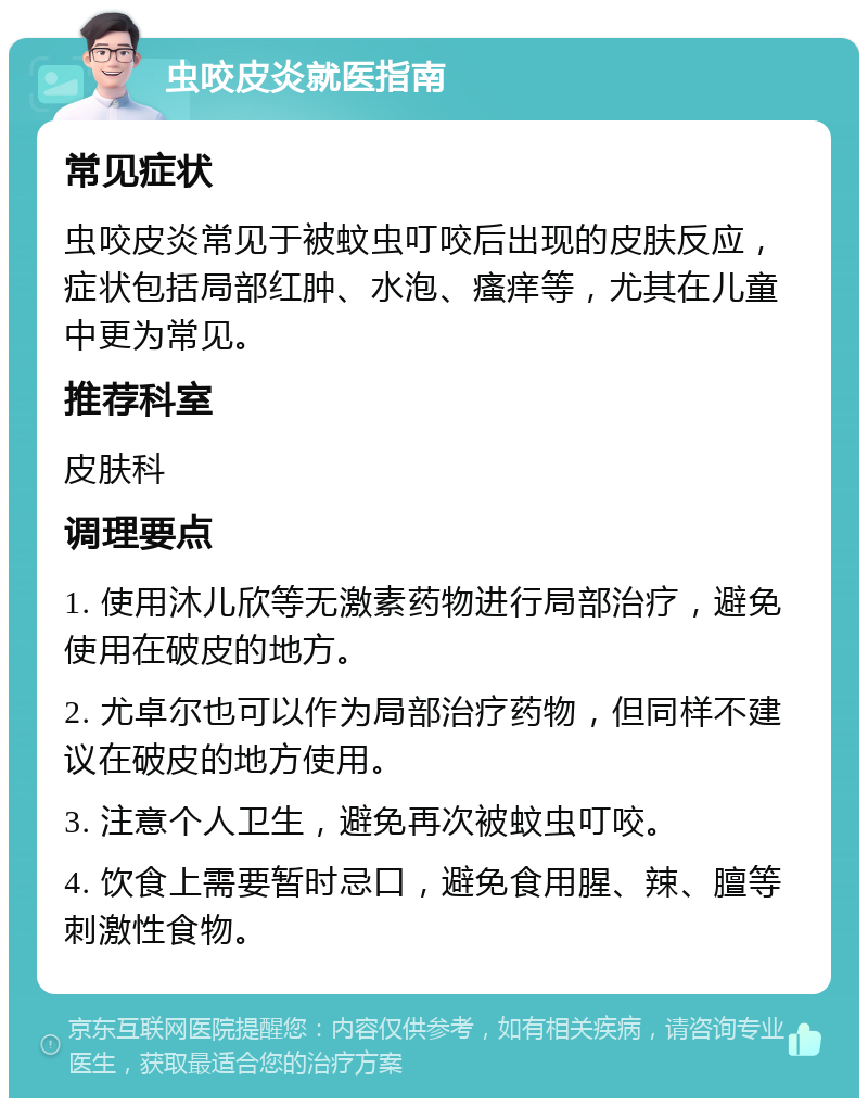 虫咬皮炎就医指南 常见症状 虫咬皮炎常见于被蚊虫叮咬后出现的皮肤反应，症状包括局部红肿、水泡、瘙痒等，尤其在儿童中更为常见。 推荐科室 皮肤科 调理要点 1. 使用沐儿欣等无激素药物进行局部治疗，避免使用在破皮的地方。 2. 尤卓尔也可以作为局部治疗药物，但同样不建议在破皮的地方使用。 3. 注意个人卫生，避免再次被蚊虫叮咬。 4. 饮食上需要暂时忌口，避免食用腥、辣、膻等刺激性食物。