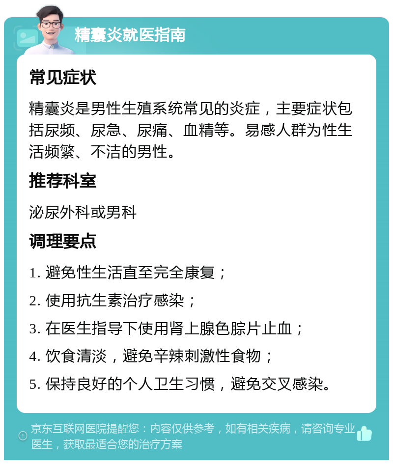 精囊炎就医指南 常见症状 精囊炎是男性生殖系统常见的炎症，主要症状包括尿频、尿急、尿痛、血精等。易感人群为性生活频繁、不洁的男性。 推荐科室 泌尿外科或男科 调理要点 1. 避免性生活直至完全康复； 2. 使用抗生素治疗感染； 3. 在医生指导下使用肾上腺色腙片止血； 4. 饮食清淡，避免辛辣刺激性食物； 5. 保持良好的个人卫生习惯，避免交叉感染。