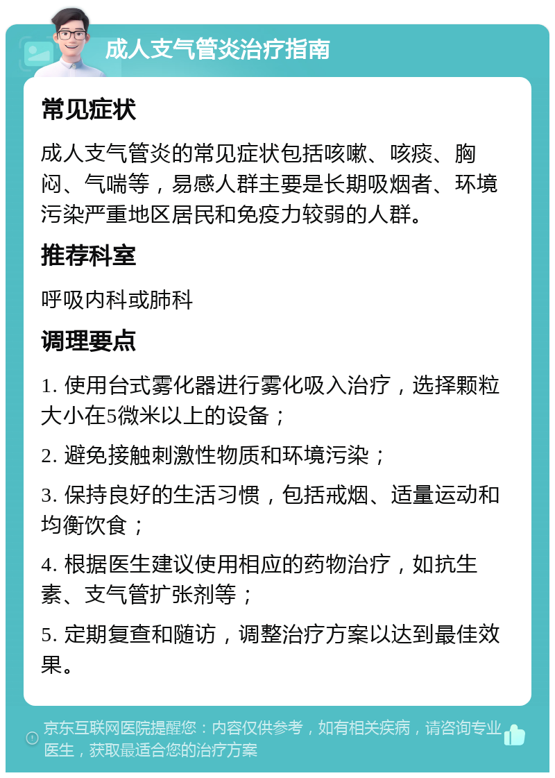 成人支气管炎治疗指南 常见症状 成人支气管炎的常见症状包括咳嗽、咳痰、胸闷、气喘等，易感人群主要是长期吸烟者、环境污染严重地区居民和免疫力较弱的人群。 推荐科室 呼吸内科或肺科 调理要点 1. 使用台式雾化器进行雾化吸入治疗，选择颗粒大小在5微米以上的设备； 2. 避免接触刺激性物质和环境污染； 3. 保持良好的生活习惯，包括戒烟、适量运动和均衡饮食； 4. 根据医生建议使用相应的药物治疗，如抗生素、支气管扩张剂等； 5. 定期复查和随访，调整治疗方案以达到最佳效果。