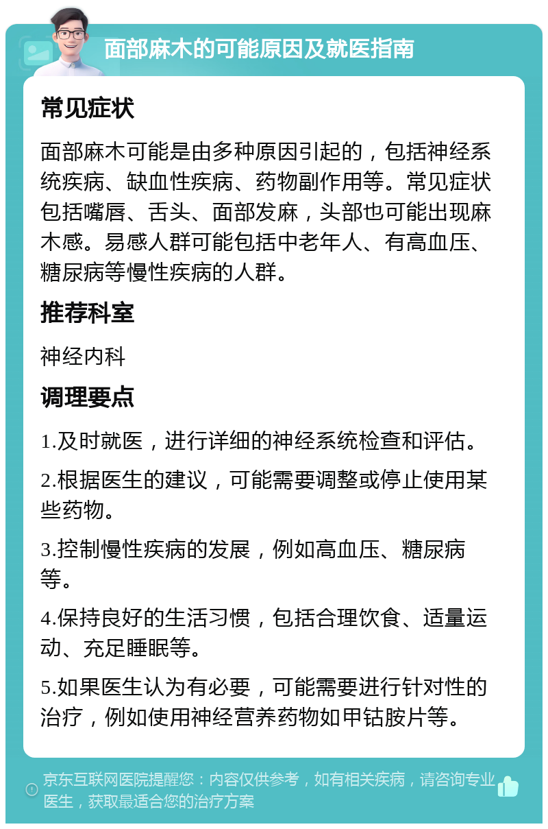 面部麻木的可能原因及就医指南 常见症状 面部麻木可能是由多种原因引起的，包括神经系统疾病、缺血性疾病、药物副作用等。常见症状包括嘴唇、舌头、面部发麻，头部也可能出现麻木感。易感人群可能包括中老年人、有高血压、糖尿病等慢性疾病的人群。 推荐科室 神经内科 调理要点 1.及时就医，进行详细的神经系统检查和评估。 2.根据医生的建议，可能需要调整或停止使用某些药物。 3.控制慢性疾病的发展，例如高血压、糖尿病等。 4.保持良好的生活习惯，包括合理饮食、适量运动、充足睡眠等。 5.如果医生认为有必要，可能需要进行针对性的治疗，例如使用神经营养药物如甲钴胺片等。