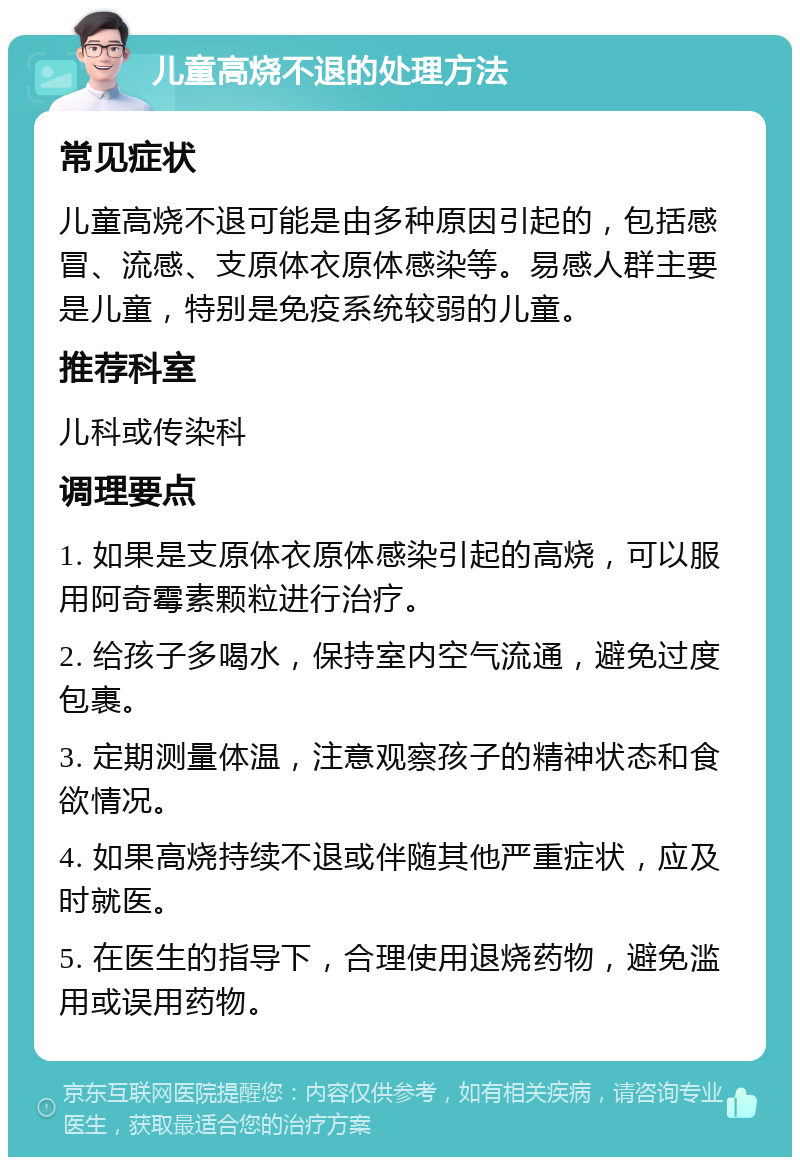 儿童高烧不退的处理方法 常见症状 儿童高烧不退可能是由多种原因引起的，包括感冒、流感、支原体衣原体感染等。易感人群主要是儿童，特别是免疫系统较弱的儿童。 推荐科室 儿科或传染科 调理要点 1. 如果是支原体衣原体感染引起的高烧，可以服用阿奇霉素颗粒进行治疗。 2. 给孩子多喝水，保持室内空气流通，避免过度包裹。 3. 定期测量体温，注意观察孩子的精神状态和食欲情况。 4. 如果高烧持续不退或伴随其他严重症状，应及时就医。 5. 在医生的指导下，合理使用退烧药物，避免滥用或误用药物。