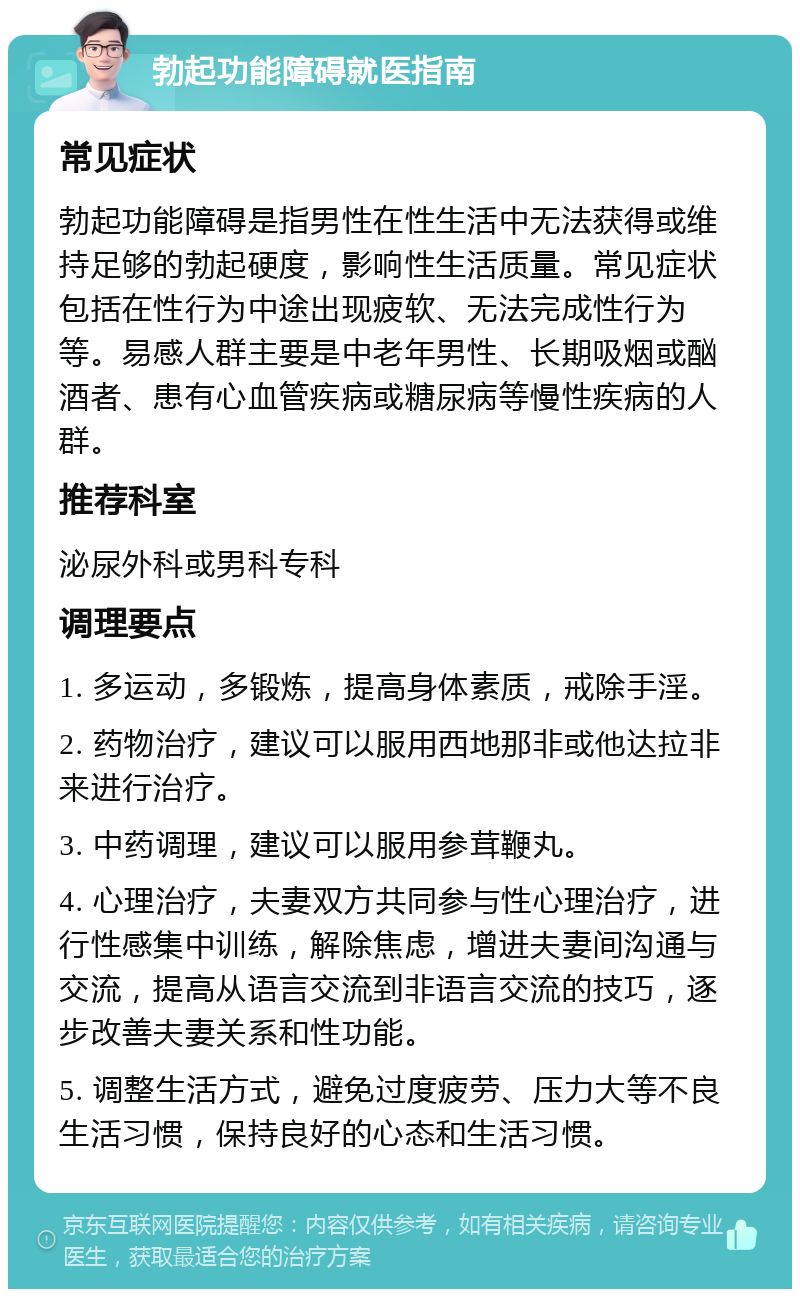 勃起功能障碍就医指南 常见症状 勃起功能障碍是指男性在性生活中无法获得或维持足够的勃起硬度，影响性生活质量。常见症状包括在性行为中途出现疲软、无法完成性行为等。易感人群主要是中老年男性、长期吸烟或酗酒者、患有心血管疾病或糖尿病等慢性疾病的人群。 推荐科室 泌尿外科或男科专科 调理要点 1. 多运动，多锻炼，提高身体素质，戒除手淫。 2. 药物治疗，建议可以服用西地那非或他达拉非来进行治疗。 3. 中药调理，建议可以服用参茸鞭丸。 4. 心理治疗，夫妻双方共同参与性心理治疗，进行性感集中训练，解除焦虑，增进夫妻间沟通与交流，提高从语言交流到非语言交流的技巧，逐步改善夫妻关系和性功能。 5. 调整生活方式，避免过度疲劳、压力大等不良生活习惯，保持良好的心态和生活习惯。