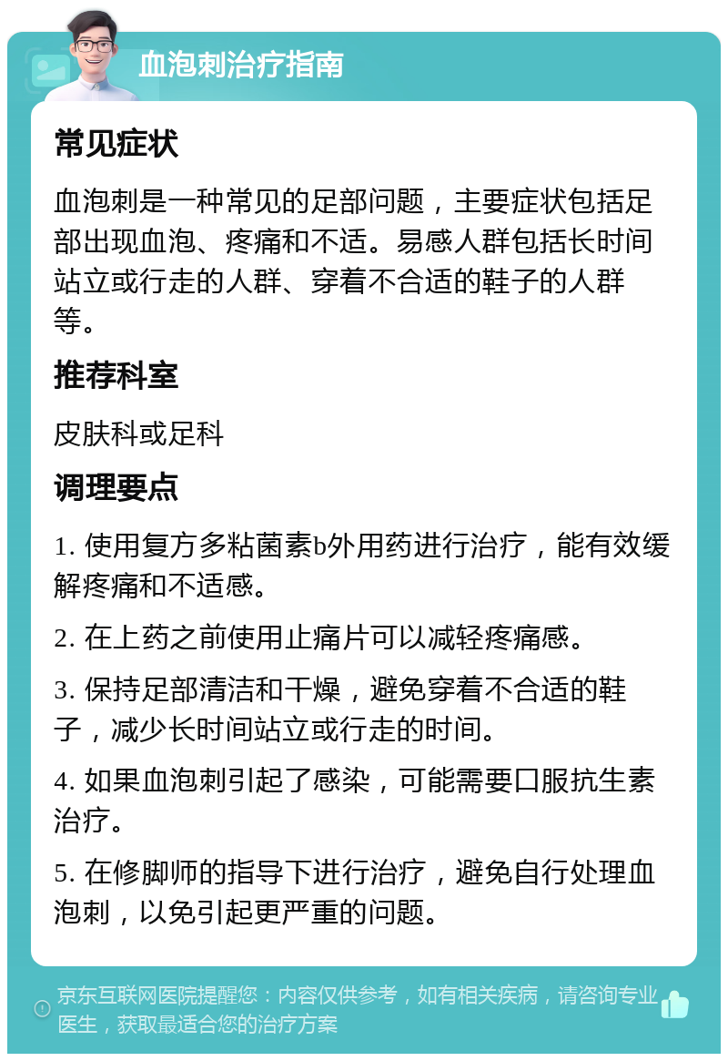 血泡刺治疗指南 常见症状 血泡刺是一种常见的足部问题，主要症状包括足部出现血泡、疼痛和不适。易感人群包括长时间站立或行走的人群、穿着不合适的鞋子的人群等。 推荐科室 皮肤科或足科 调理要点 1. 使用复方多粘菌素b外用药进行治疗，能有效缓解疼痛和不适感。 2. 在上药之前使用止痛片可以减轻疼痛感。 3. 保持足部清洁和干燥，避免穿着不合适的鞋子，减少长时间站立或行走的时间。 4. 如果血泡刺引起了感染，可能需要口服抗生素治疗。 5. 在修脚师的指导下进行治疗，避免自行处理血泡刺，以免引起更严重的问题。